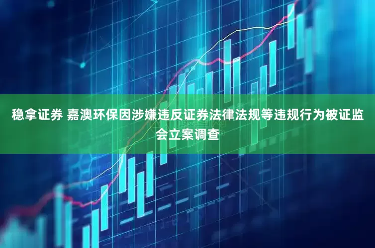 稳拿证券 嘉澳环保因涉嫌违反证券法律法规等违规行为被证监会立案调查