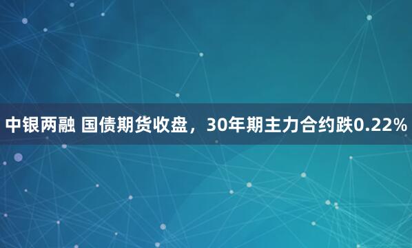 中银两融 国债期货收盘，30年期主力合约跌0.22%