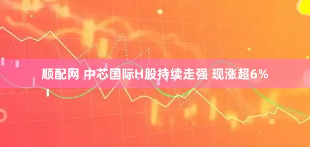 顺配网 中芯国际H股持续走强 现涨超6%