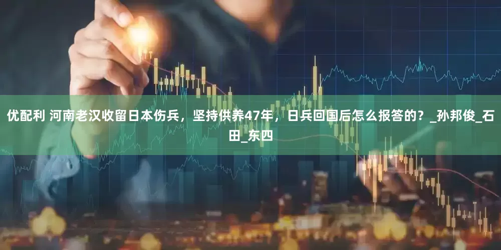 优配利 河南老汉收留日本伤兵，坚持供养47年，日兵回国后怎么报答的？_孙邦俊_石田_东四
