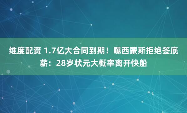 维度配资 1.7亿大合同到期！曝西蒙斯拒绝签底薪：28岁状元大概率离开快船