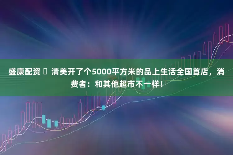 盛康配资 ​清美开了个5000平方米的品上生活全国首店，消费者：和其他超市不一样！