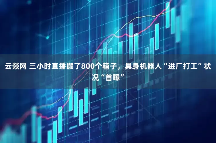 云燚网 三小时直播搬了800个箱子，具身机器人“进厂打工”状况“首曝”