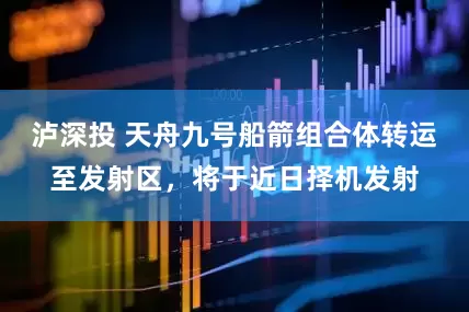泸深投 天舟九号船箭组合体转运至发射区，将于近日择机发射