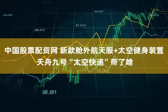 中国股票配资网 新款舱外航天服+太空健身装置 天舟九号“太空快递”带了啥