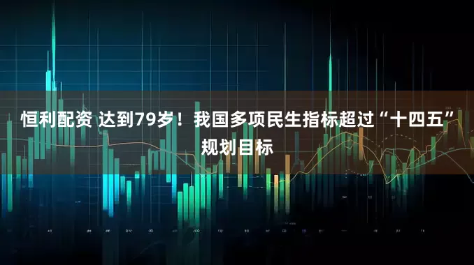 恒利配资 达到79岁！我国多项民生指标超过“十四五”规划目标