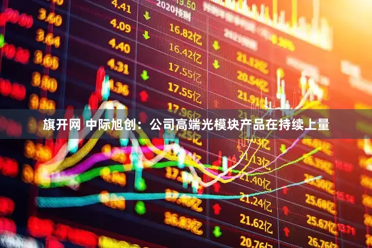 旗开网 中际旭创：公司高端光模块产品在持续上量