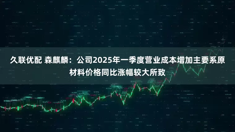 久联优配 森麒麟：公司2025年一季度营业成本增加主要系原材料价格同比涨幅较大所致