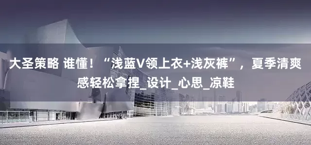 大圣策略 谁懂！“浅蓝V领上衣+浅灰裤”，夏季清爽感轻松拿捏_设计_心思_凉鞋