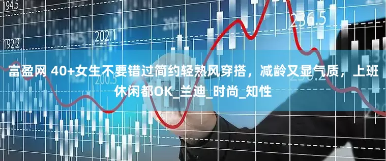 富盈网 40+女生不要错过简约轻熟风穿搭，减龄又显气质，上班休闲都OK_兰迪_时尚_知性