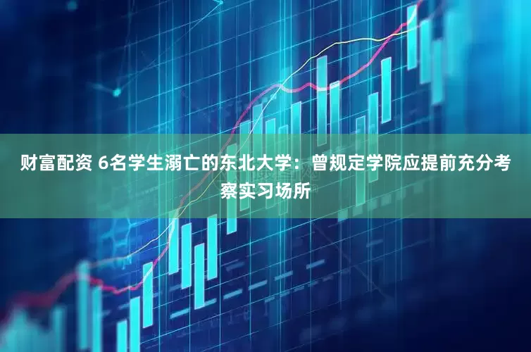 财富配资 6名学生溺亡的东北大学：曾规定学院应提前充分考察实习场所