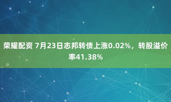 荣耀配资 7月23日志邦转债上涨0.02%，转股溢价率41.38%