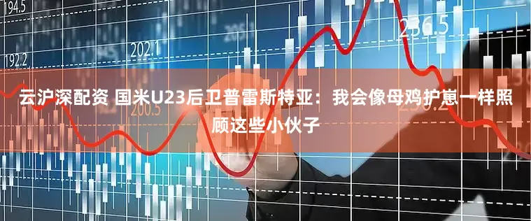 云沪深配资 国米U23后卫普雷斯特亚：我会像母鸡护崽一样照顾这些小伙子