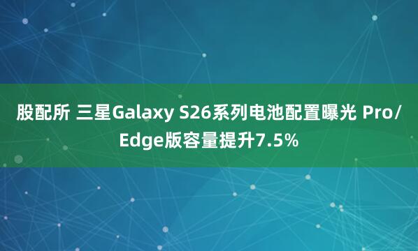 股配所 三星Galaxy S26系列电池配置曝光 Pro/Edge版容量提升7.5%