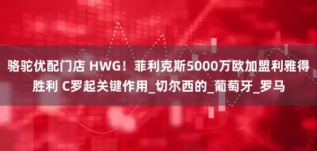骆驼优配门店 HWG！菲利克斯5000万欧加盟利雅得胜利 C罗起关键作用_切尔西的_葡萄牙_罗马
