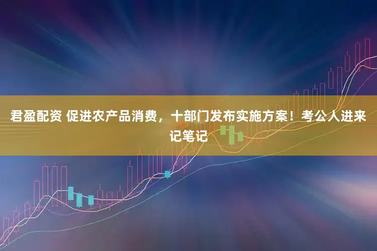 君盈配资 促进农产品消费，十部门发布实施方案！考公人进来记笔记
