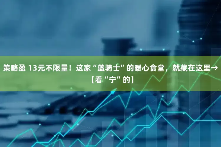 策略盈 13元不限量！这家“蓝骑士”的暖心食堂，就藏在这里→【看“宁”的】