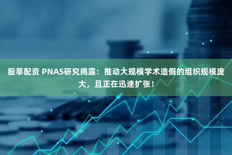 股莘配资 PNAS研究揭露：推动大规模学术造假的组织规模庞大，且正在迅速扩张！