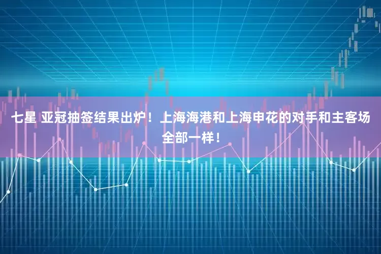 七星 亚冠抽签结果出炉！上海海港和上海申花的对手和主客场全部一样！