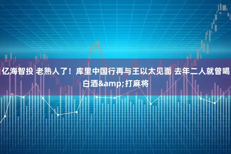 亿海智投 老熟人了！库里中国行再与王以太见面 去年二人就曾喝白酒&打麻将