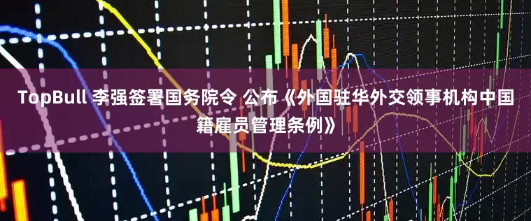 TopBull 李强签署国务院令 公布《外国驻华外交领事机构中国籍雇员管理条例》