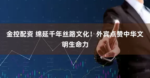 金控配资 绵延千年丝路文化！外宾点赞中华文明生命力