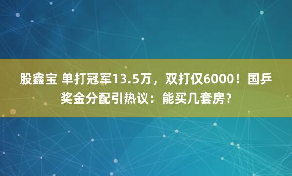 股鑫宝 单打冠军13.5万，双打仅6000！国乒奖金分配引热议：能买几套房？